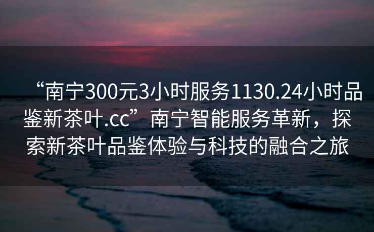 “南寧300元3小時(shí)服務(wù)1130.24小時(shí)品鑒新茶葉.cc”南寧智能服務(wù)革新，探索新茶葉品鑒體驗(yàn)與科技的融合之旅
