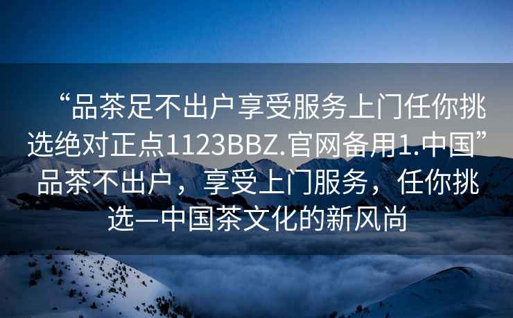 “品茶足不出戶享受服務上門任你挑選絕對正點1123BBZ.官網(wǎng)備用1.中國”品茶不出戶，享受上門服務，任你挑選—中國茶文化的新風尚