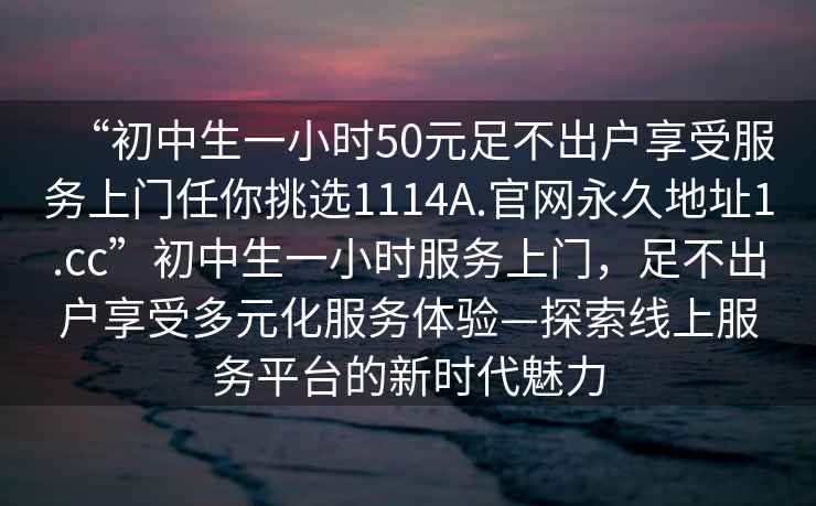 “初中生一小時50元足不出戶享受服務(wù)上門任你挑選1114A.官網(wǎng)永久地址1.cc”初中生一小時服務(wù)上門，足不出戶享受多元化服務(wù)體驗(yàn)—探索線上服務(wù)平臺的新時代魅力