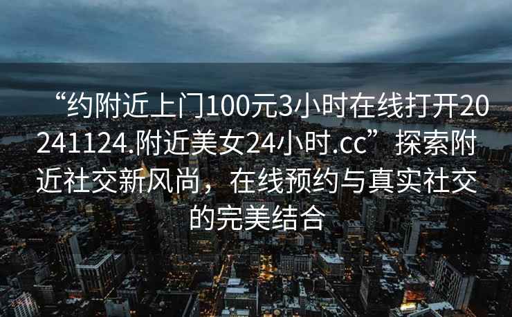 “約附近上門100元3小時在線打開20241124.附近美女24小時.cc”探索附近社交新風(fēng)尚，在線預(yù)約與真實社交的完美結(jié)合