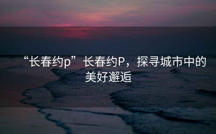 “長春約p”長春約P，探尋城市中的美好邂逅