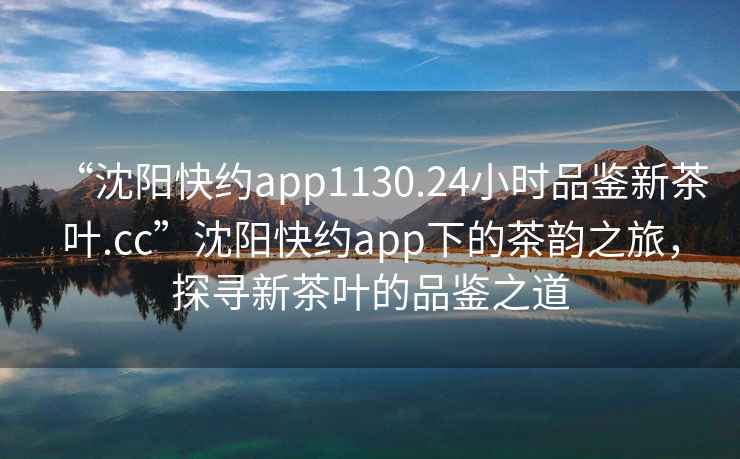 “沈陽快約app1130.24小時(shí)品鑒新茶葉.cc”沈陽快約app下的茶韻之旅，探尋新茶葉的品鑒之道