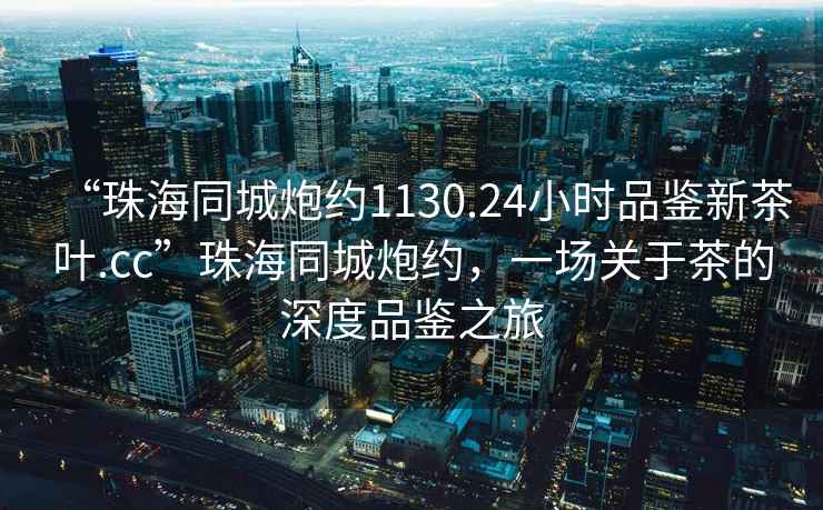 “珠海同城炮約1130.24小時(shí)品鑒新茶葉.cc”珠海同城炮約，一場關(guān)于茶的深度品鑒之旅