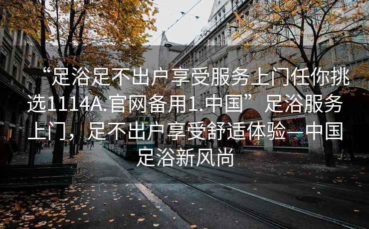 “足浴足不出戶享受服務(wù)上門任你挑選1114A.官網(wǎng)備用1.中國(guó)”足浴服務(wù)上門，足不出戶享受舒適體驗(yàn)—中國(guó)足浴新風(fēng)尚