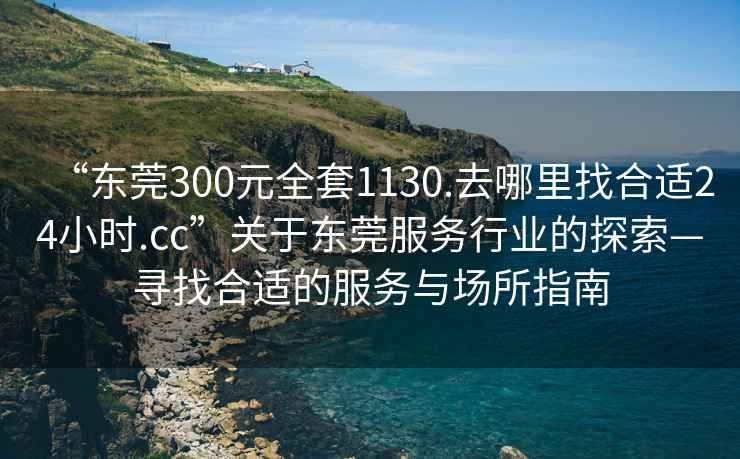 “東莞300元全套1130.去哪里找合適24小時(shí).cc”關(guān)于東莞服務(wù)行業(yè)的探索—尋找合適的服務(wù)與場所指南