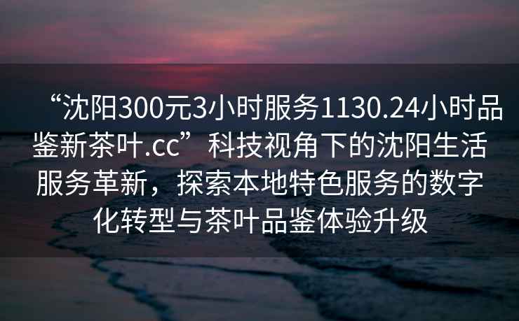 “沈陽300元3小時服務(wù)1130.24小時品鑒新茶葉.cc”科技視角下的沈陽生活服務(wù)革新，探索本地特色服務(wù)的數(shù)字化轉(zhuǎn)型與茶葉品鑒體驗(yàn)升級
