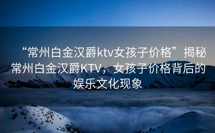 “常州白金漢爵ktv女孩子價格”揭秘常州白金漢爵KTV，女孩子價格背后的娛樂文化現(xiàn)象