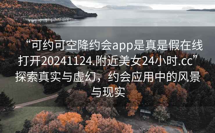 “可約可空降約會(huì)app是真是假在線(xiàn)打開(kāi)20241124.附近美女24小時(shí).cc”探索真實(shí)與虛幻，約會(huì)應(yīng)用中的風(fēng)景與現(xiàn)實(shí)