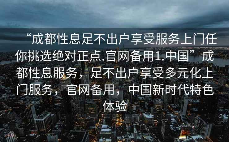 “成都性息足不出戶享受服務(wù)上門(mén)任你挑選絕對(duì)正點(diǎn).官網(wǎng)備用1.中國(guó)”成都性息服務(wù)，足不出戶享受多元化上門(mén)服務(wù)，官網(wǎng)備用，中國(guó)新時(shí)代特色體驗(yàn)