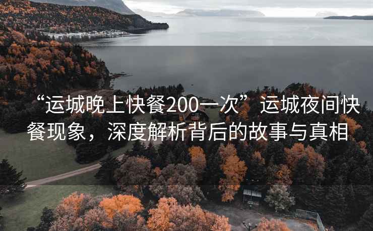 “運(yùn)城晚上快餐200一次”運(yùn)城夜間快餐現(xiàn)象，深度解析背后的故事與真相