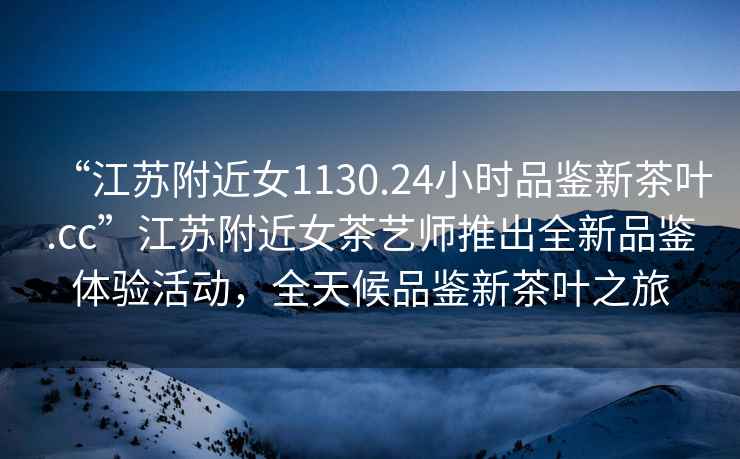 “江蘇附近女1130.24小時(shí)品鑒新茶葉.cc”江蘇附近女茶藝師推出全新品鑒體驗(yàn)活動，全天候品鑒新茶葉之旅