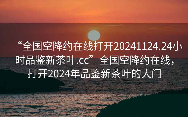 “全國空降約在線打開20241124.24小時(shí)品鑒新茶葉.cc”全國空降約在線，打開2024年品鑒新茶葉的大門