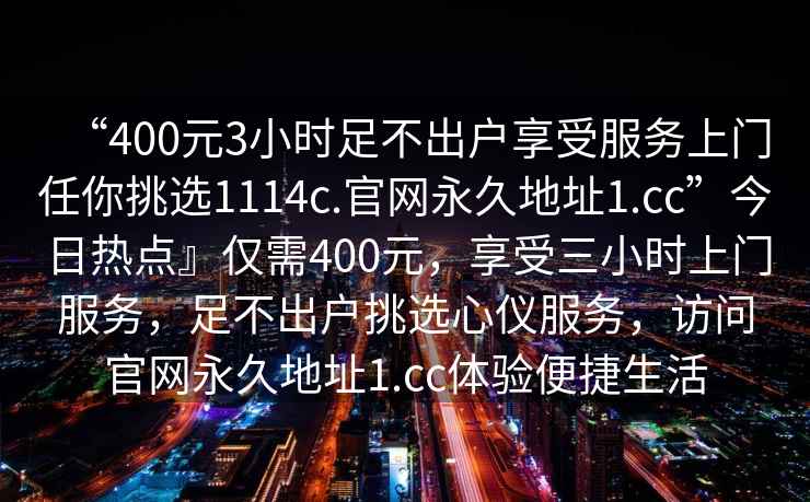 “400元3小時(shí)足不出戶(hù)享受服務(wù)上門(mén)任你挑選1114c.官網(wǎng)永久地址1.cc”今日熱點(diǎn)』僅需400元，享受三小時(shí)上門(mén)服務(wù)，足不出戶(hù)挑選心儀服務(wù)，訪(fǎng)問(wèn)官網(wǎng)永久地址1.cc體驗(yàn)便捷生活