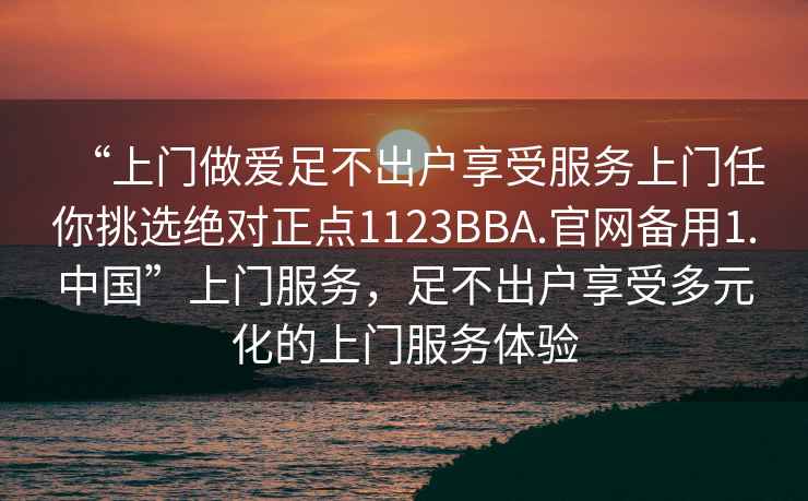 “上門做愛足不出戶享受服務(wù)上門任你挑選絕對正點1123BBA.官網(wǎng)備用1.中國”上門服務(wù)，足不出戶享受多元化的上門服務(wù)體驗