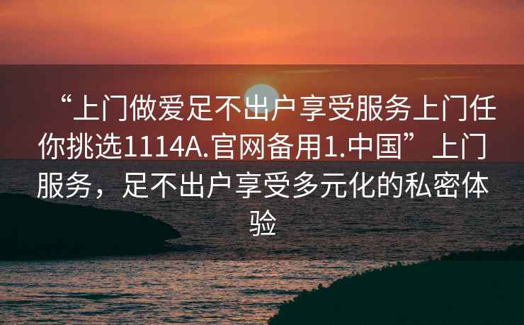 “上門做愛足不出戶享受服務(wù)上門任你挑選1114A.官網(wǎng)備用1.中國”上門服務(wù)，足不出戶享受多元化的私密體驗(yàn)