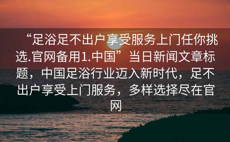 “足浴足不出戶享受服務(wù)上門任你挑選.官網(wǎng)備用1.中國(guó)”當(dāng)日新聞文章標(biāo)題，中國(guó)足浴行業(yè)邁入新時(shí)代，足不出戶享受上門服務(wù)，多樣選擇盡在官網(wǎng)