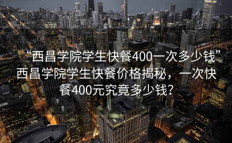 “西昌學院學生快餐400一次多少錢”西昌學院學生快餐價格揭秘，一次快餐400元究竟多少錢？