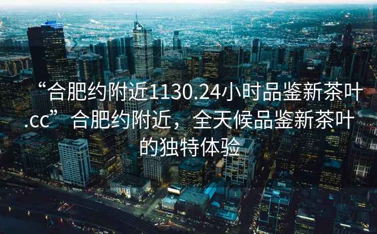 “合肥約附近1130.24小時(shí)品鑒新茶葉.cc”合肥約附近，全天候品鑒新茶葉的獨(dú)特體驗(yàn)