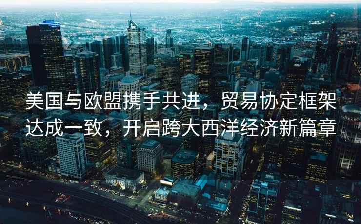 美國與歐盟攜手共進(jìn)，貿(mào)易協(xié)定框架達(dá)成一致，開啟跨大西洋經(jīng)濟(jì)新篇章