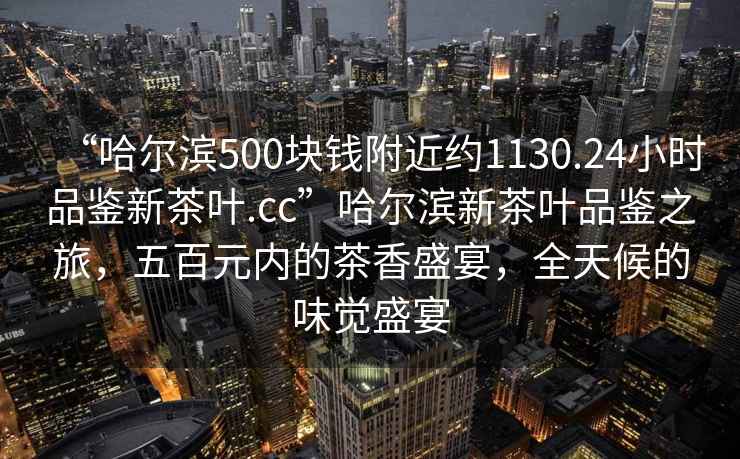 “哈爾濱500塊錢附近約1130.24小時品鑒新茶葉.cc”哈爾濱新茶葉品鑒之旅，五百元內(nèi)的茶香盛宴，全天候的味覺盛宴