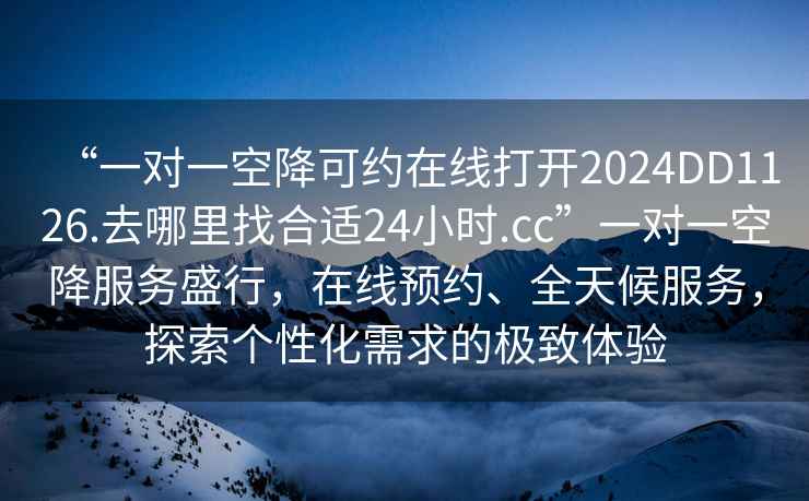 “一對一空降可約在線打開2024DD1126.去哪里找合適24小時.cc”一對一空降服務(wù)盛行，在線預(yù)約、全天候服務(wù)，探索個性化需求的極致體驗