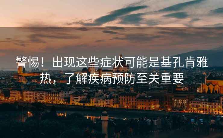 警惕！出現(xiàn)這些癥狀可能是基孔肯雅熱，了解疾病預(yù)防至關(guān)重要