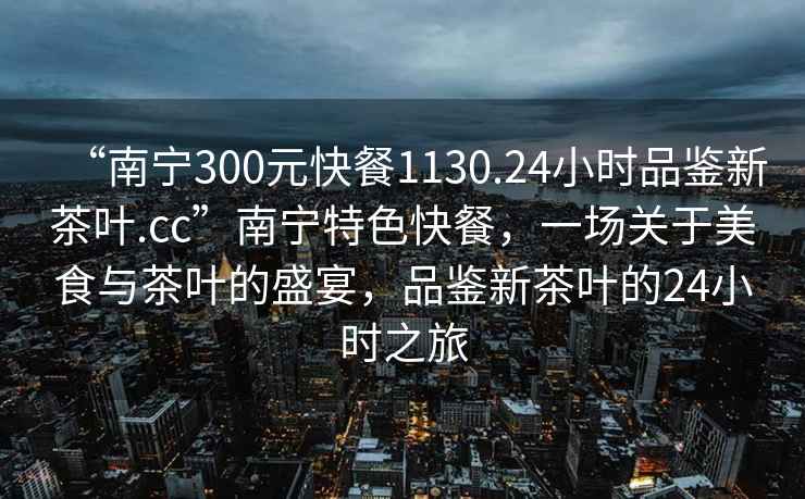 “南寧300元快餐1130.24小時(shí)品鑒新茶葉.cc”南寧特色快餐，一場(chǎng)關(guān)于美食與茶葉的盛宴，品鑒新茶葉的24小時(shí)之旅