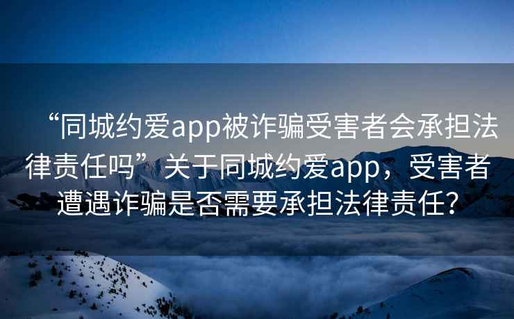 “同城約愛app被詐騙受害者會承擔法律責任嗎”關于同城約愛app，受害者遭遇詐騙是否需要承擔法律責任？