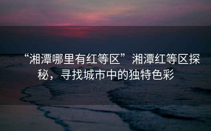 “湘潭哪里有紅等區(qū)”湘潭紅等區(qū)探秘，尋找城市中的獨(dú)特色彩