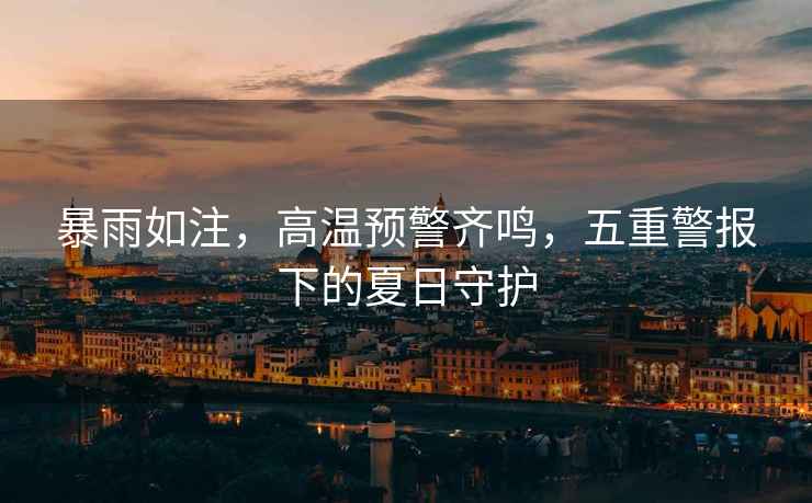 暴雨如注，高溫預(yù)警齊鳴，五重警報(bào)下的夏日守護(hù)