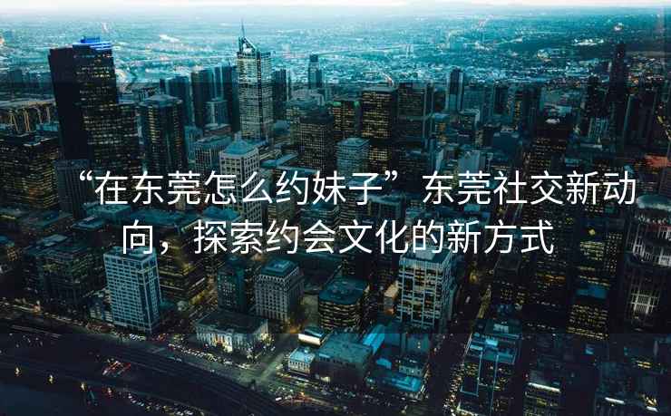 “在東莞怎么約妹子”東莞社交新動向，探索約會文化的新方式