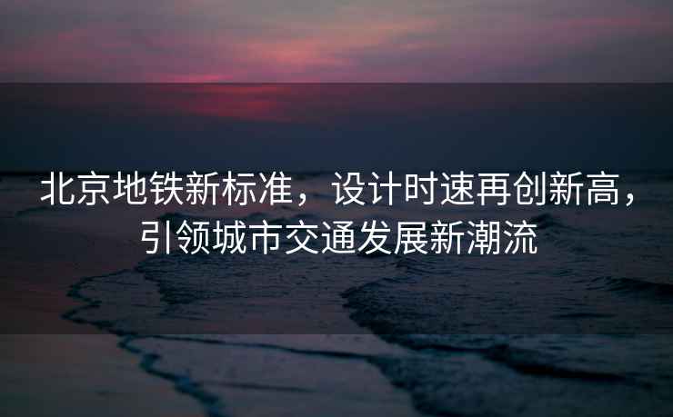 北京地鐵新標(biāo)準(zhǔn)，設(shè)計(jì)時(shí)速再創(chuàng)新高，引領(lǐng)城市交通發(fā)展新潮流