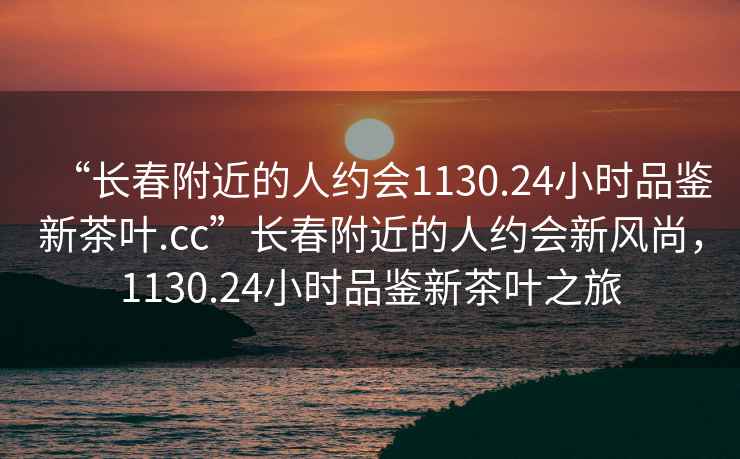 “長春附近的人約會1130.24小時品鑒新茶葉.cc”長春附近的人約會新風(fēng)尚，1130.24小時品鑒新茶葉之旅