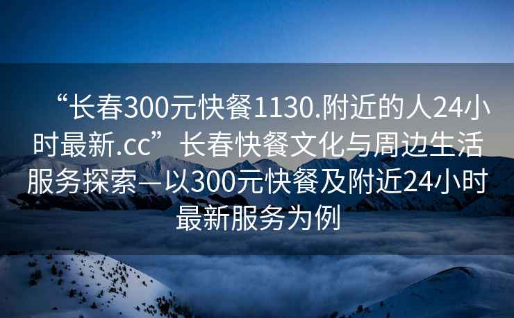 “長春300元快餐1130.附近的人24小時最新.cc”長春快餐文化與周邊生活服務(wù)探索—以300元快餐及附近24小時最新服務(wù)為例