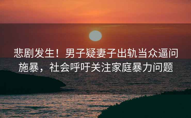 悲劇發(fā)生！男子疑妻子出軌當(dāng)眾逼問施暴，社會(huì)呼吁關(guān)注家庭暴力問題