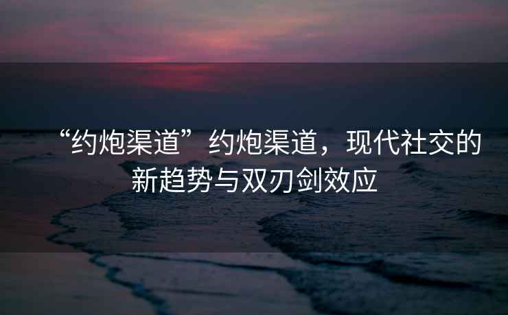 “約炮渠道”約炮渠道，現(xiàn)代社交的新趨勢(shì)與雙刃劍效應(yīng)