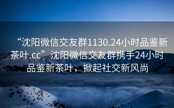 “沈陽(yáng)微信交友群1130.24小時(shí)品鑒新茶葉.cc”沈陽(yáng)微信交友群攜手24小時(shí)品鑒新茶葉，掀起社交新風(fēng)尚