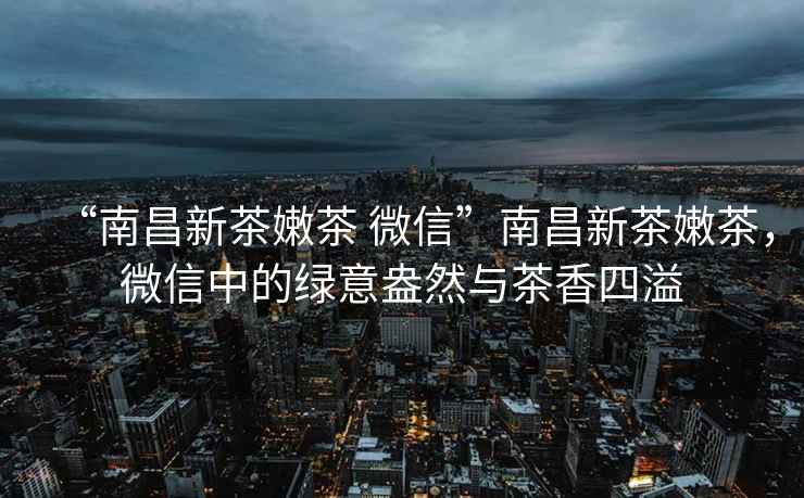 “南昌新茶嫩茶 微信”南昌新茶嫩茶，微信中的綠意盎然與茶香四溢