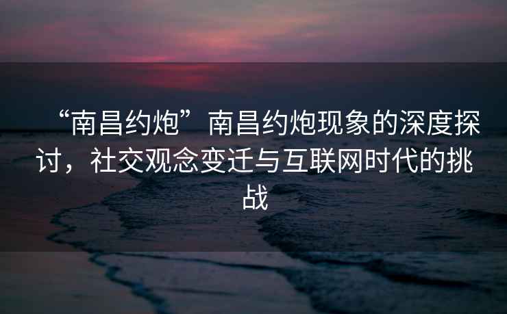 “南昌約炮”南昌約炮現(xiàn)象的深度探討，社交觀念變遷與互聯(lián)網(wǎng)時(shí)代的挑戰(zhàn)