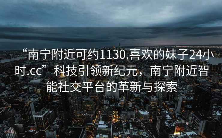 “南寧附近可約1130.喜歡的妹子24小時(shí).cc”科技引領(lǐng)新紀(jì)元，南寧附近智能社交平臺(tái)的革新與探索