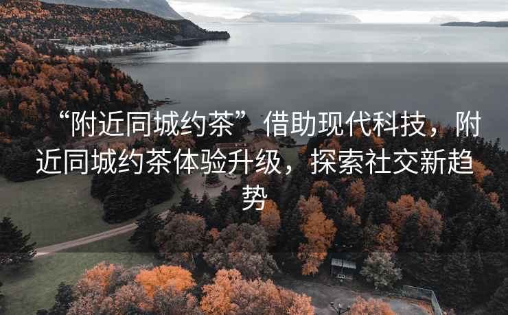 “附近同城約茶”借助現(xiàn)代科技，附近同城約茶體驗升級，探索社交新趨勢