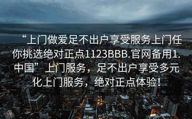 “上門做愛足不出戶享受服務(wù)上門任你挑選絕對正點1123BBB.官網(wǎng)備用1.中國”上門服務(wù)，足不出戶享受多元化上門服務(wù)，絕對正點體驗！