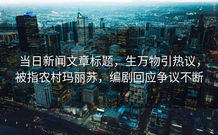 當日新聞文章標題，生萬物引熱議，被指農(nóng)村瑪麗蘇，編劇回應爭議不斷