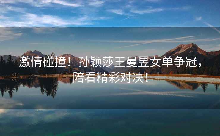 激情碰撞！孫穎莎王曼昱女單爭冠，陪看精彩對決！
