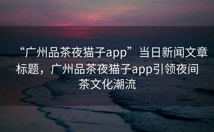 “廣州品茶夜貓子app”當日新聞文章標題，廣州品茶夜貓子app引領夜間茶文化潮流