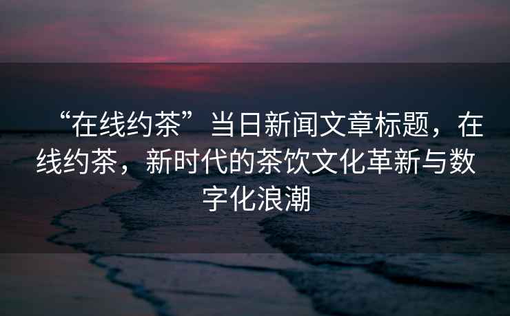 “在線約茶”當(dāng)日新聞文章標(biāo)題，在線約茶，新時代的茶飲文化革新與數(shù)字化浪潮