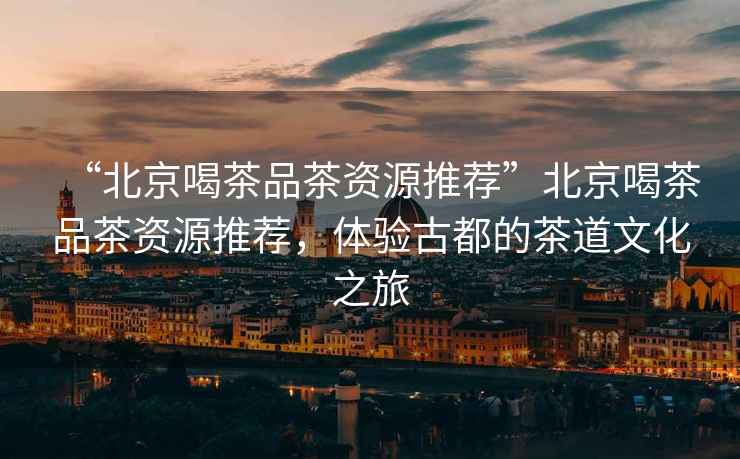 “北京喝茶品茶資源推薦”北京喝茶品茶資源推薦，體驗(yàn)古都的茶道文化之旅
