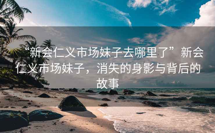 “新會仁義市場妹子去哪里了”新會仁義市場妹子，消失的身影與背后的故事