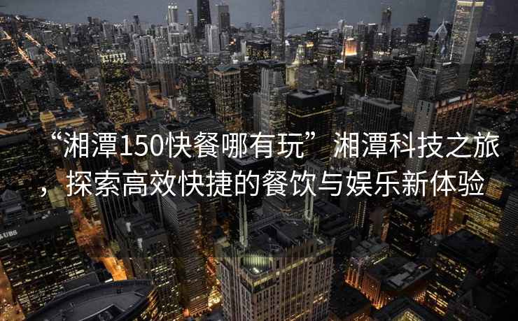 “湘潭150快餐哪有玩”湘潭科技之旅，探索高效快捷的餐飲與娛樂新體驗
