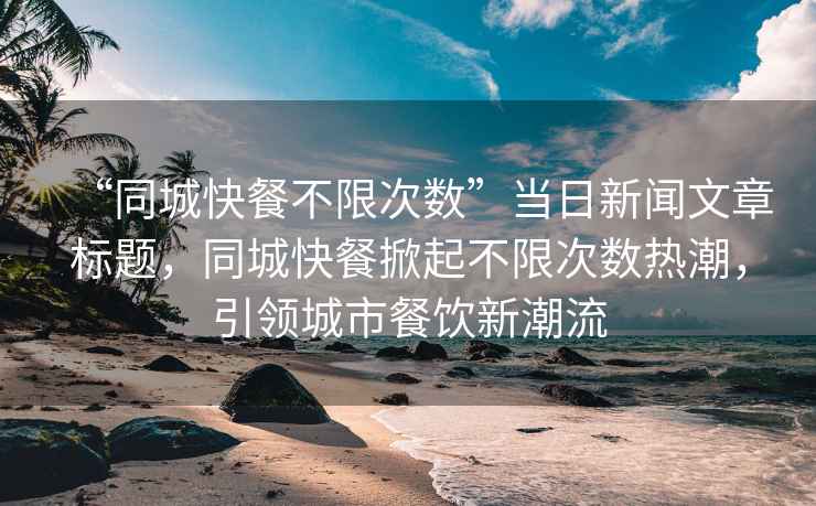 “同城快餐不限次數(shù)”當(dāng)日新聞文章標(biāo)題，同城快餐掀起不限次數(shù)熱潮，引領(lǐng)城市餐飲新潮流